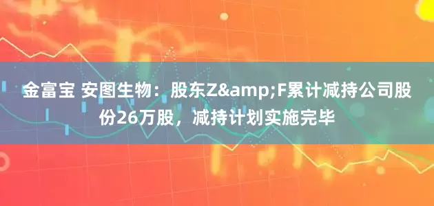 金富宝 安图生物：股东Z&F累计减持公司股份26万股，减持计划实施完毕