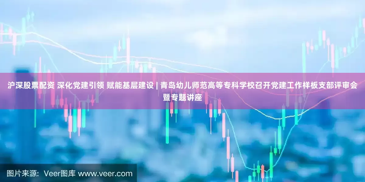 沪深股票配资 深化党建引领 赋能基层建设 | 青岛幼儿师范高等专科学校召开党建工作样板支部评审会暨专题讲座
