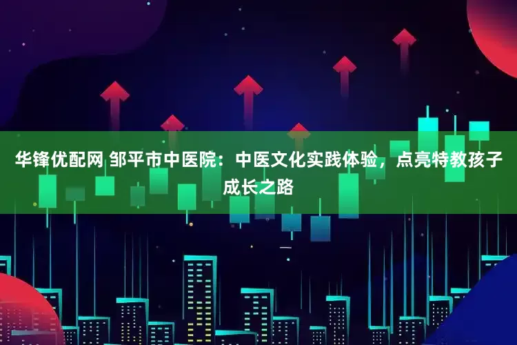 华锋优配网 邹平市中医院：中医文化实践体验，点亮特教孩子成长之路
