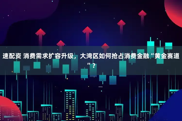 速配资 消费需求扩容升级，大湾区如何抢占消费金融“黄金赛道”？