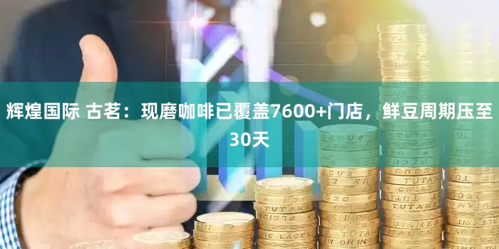 辉煌国际 古茗：现磨咖啡已覆盖7600+门店，鲜豆周期压至30天
