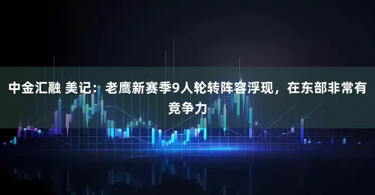 中金汇融 美记：老鹰新赛季9人轮转阵容浮现，在东部非常有竞争力
