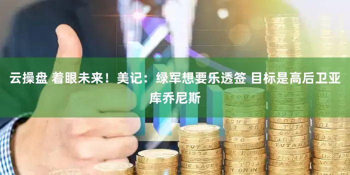 云操盘 着眼未来！美记：绿军想要乐透签 目标是高后卫亚库乔尼斯