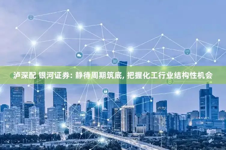 泸深配 银河证券: 静待周期筑底, 把握化工行业结构性机会