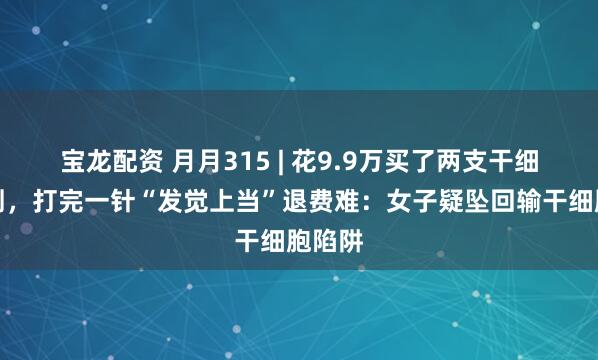 宝龙配资 月月315 | 花9.9万买了两支干细胞针剂，打完一针“发觉上当”退费难：女子疑坠回输干细胞陷阱
