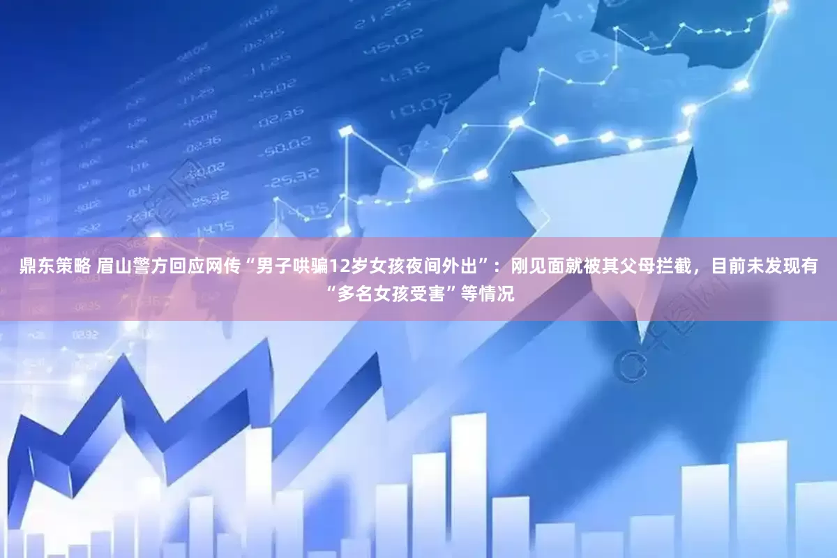 鼎东策略 眉山警方回应网传“男子哄骗12岁女孩夜间外出”：刚见面就被其父母拦截，目前未发现有“多名女孩受害”等情况