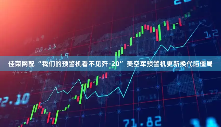 佳荣网配 “我们的预警机看不见歼-20” 美空军预警机更新换代陷僵局