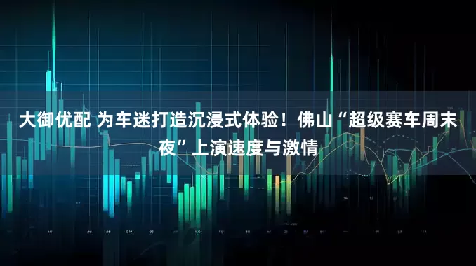 大御优配 为车迷打造沉浸式体验！佛山“超级赛车周末夜”上演速度与激情