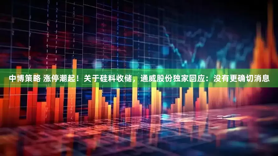 中博策略 涨停潮起！关于硅料收储，通威股份独家回应：没有更确切消息