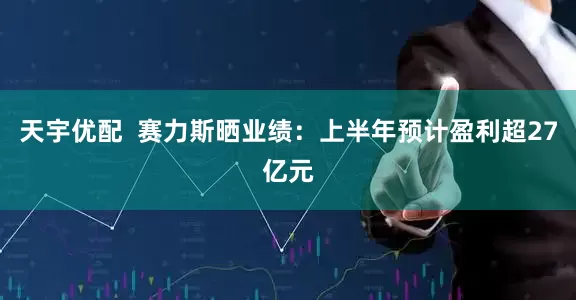天宇优配  赛力斯晒业绩：上半年预计盈利超27亿元