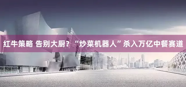 红牛策略 告别大厨？“炒菜机器人”杀入万亿中餐赛道