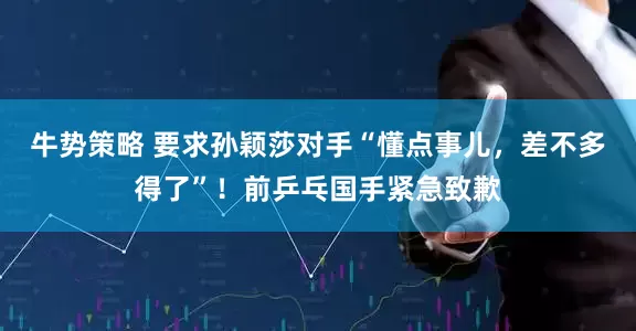 牛势策略 要求孙颖莎对手“懂点事儿，差不多得了”！前乒乓国手紧急致歉