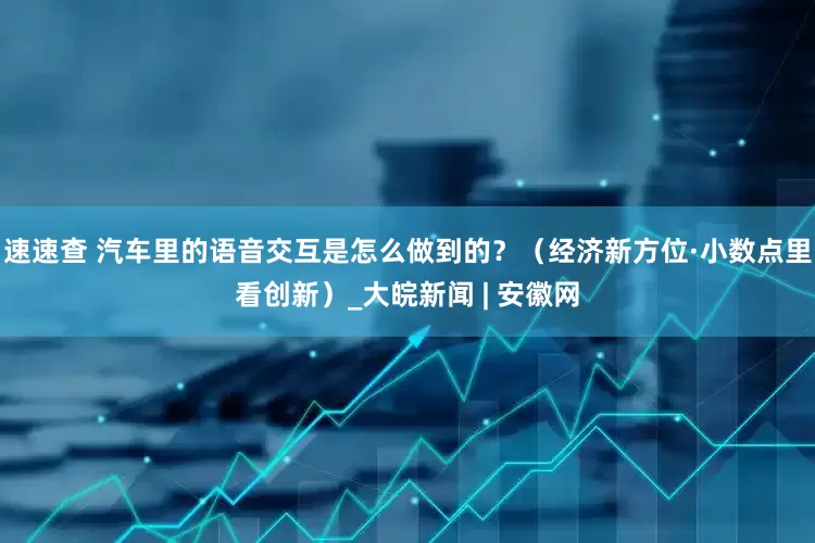速速查 汽车里的语音交互是怎么做到的？（经济新方位·小数点里看创新）_大皖新闻 | 安徽网