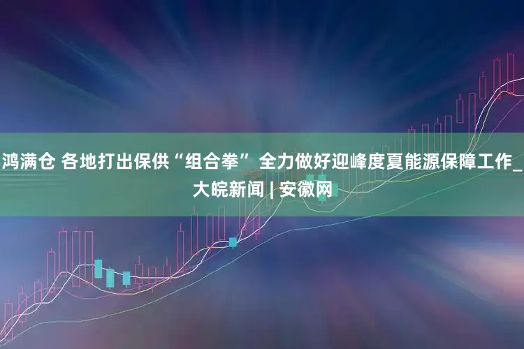 鸿满仓 各地打出保供“组合拳” 全力做好迎峰度夏能源保障工作_大皖新闻 | 安徽网