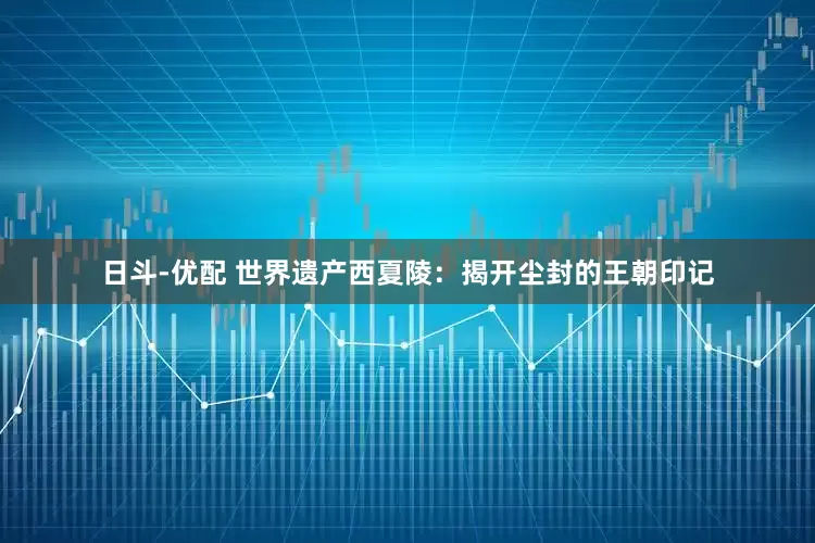 日斗-优配 世界遗产西夏陵：揭开尘封的王朝印记