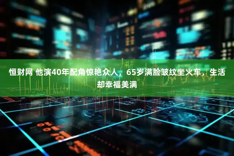恒财网 他演40年配角惊艳众人，65岁满脸皱纹坐火车，生活却幸福美满