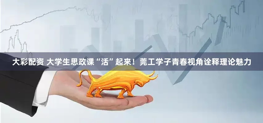 大彩配资 大学生思政课“活”起来！莞工学子青春视角诠释理论魅力