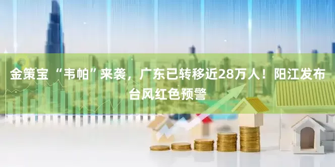 金策宝 “韦帕”来袭，广东已转移近28万人！阳江发布台风红色预警