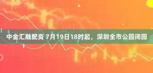 中金汇融配资 7月19日18时起，深圳全市公园闭园