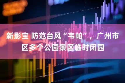 新影宝 防范台风“韦帕”，广州市区多个公园景区临时闭园