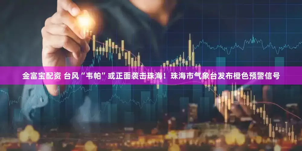 金富宝配资 台风“韦帕”或正面袭击珠海！珠海市气象台发布橙色预警信号