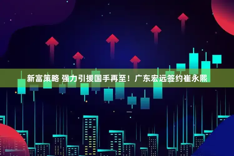 新富策略 强力引援国手再至！广东宏远签约崔永熙