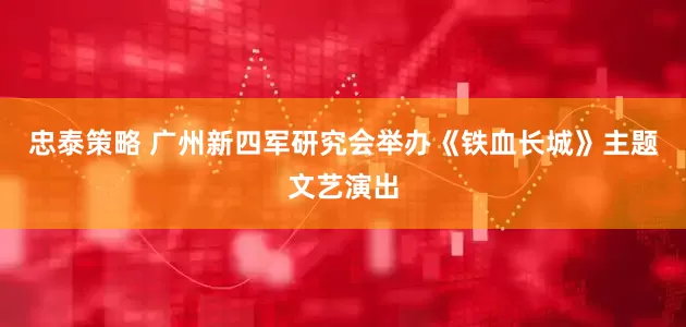 忠泰策略 广州新四军研究会举办《铁血长城》主题文艺演出
