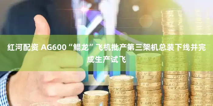 红河配资 AG600“鲲龙”飞机批产第三架机总装下线并完成生产试飞