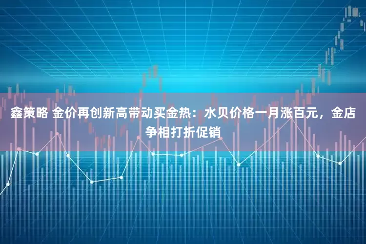鑫策略 金价再创新高带动买金热：水贝价格一月涨百元，金店争相打折促销