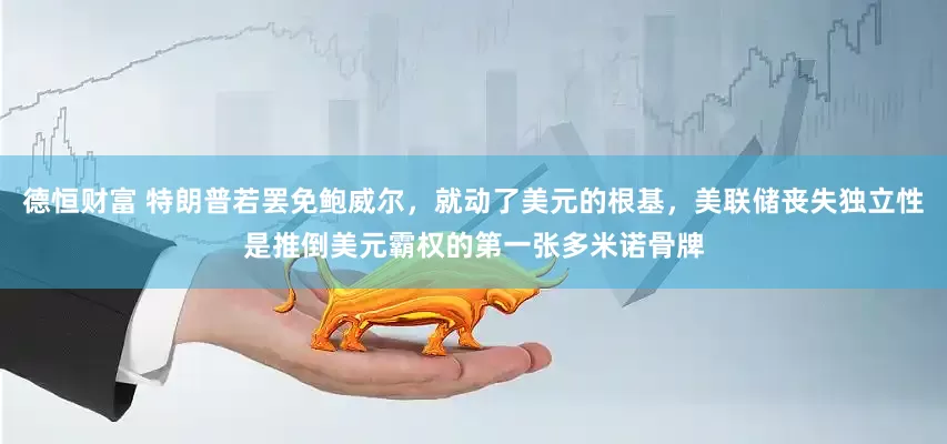 德恒财富 特朗普若罢免鲍威尔，就动了美元的根基，美联储丧失独立性是推倒美元霸权的第一张多米诺骨牌