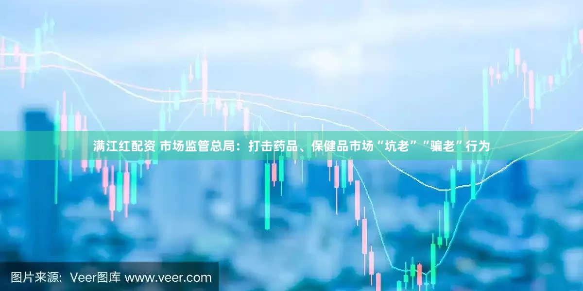 满江红配资 市场监管总局：打击药品、保健品市场“坑老”“骗老”行为