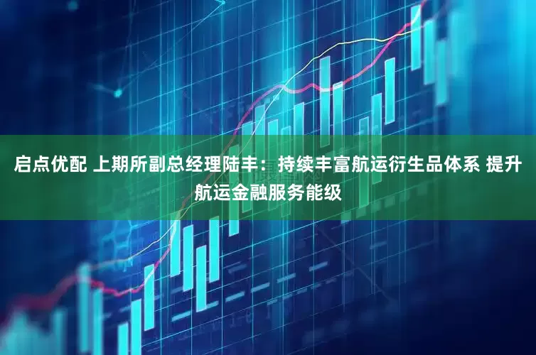 启点优配 上期所副总经理陆丰：持续丰富航运衍生品体系 提升航运金融服务能级