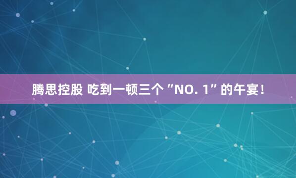 腾思控股 吃到一顿三个“NO. 1”的午宴!