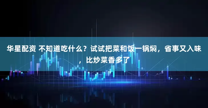 华星配资 不知道吃什么?试试把菜和饭一锅焖,省事又入味,比炒菜香多了