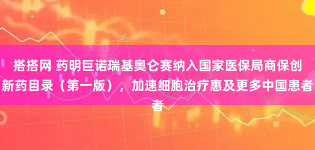 搭搭网 药明巨诺瑞基奥仑赛纳入国家医保局商保创新药目录(第一版),加速细胞治疗惠及更多中国患者
