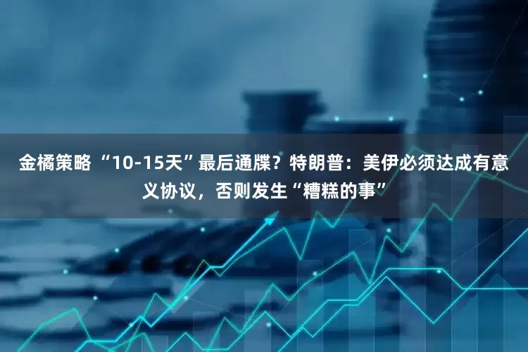 金橘策略 “10-15天”最后通牒？特朗普：美伊必须达成有意义协议，否则发生“糟糕的事”